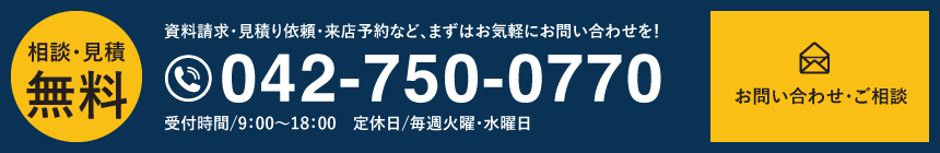 相談・見積無料 資料請求・見積り依頼・来店予約など、まずはお気軽にお問い合わせを！ tel.042-750-0770 受付時間/9：00～18：00　定休日/毎週火曜・水曜