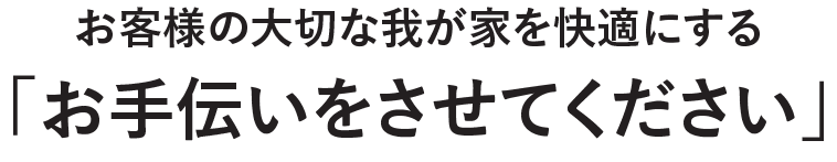 お客様の大切な我が家を快適にする「お手伝いをさせてください」